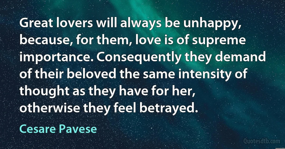 Great lovers will always be unhappy, because, for them, love is of supreme importance. Consequently they demand of their beloved the same intensity of thought as they have for her, otherwise they feel betrayed. (Cesare Pavese)