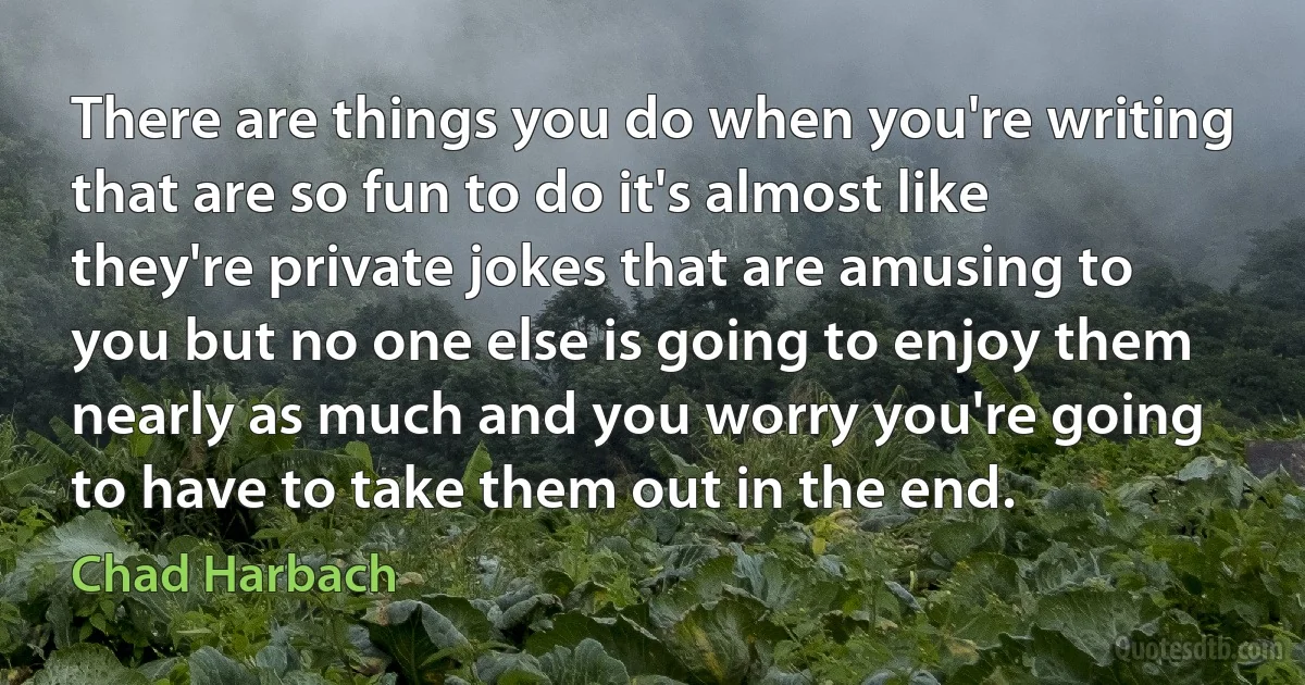 There are things you do when you're writing that are so fun to do it's almost like they're private jokes that are amusing to you but no one else is going to enjoy them nearly as much and you worry you're going to have to take them out in the end. (Chad Harbach)