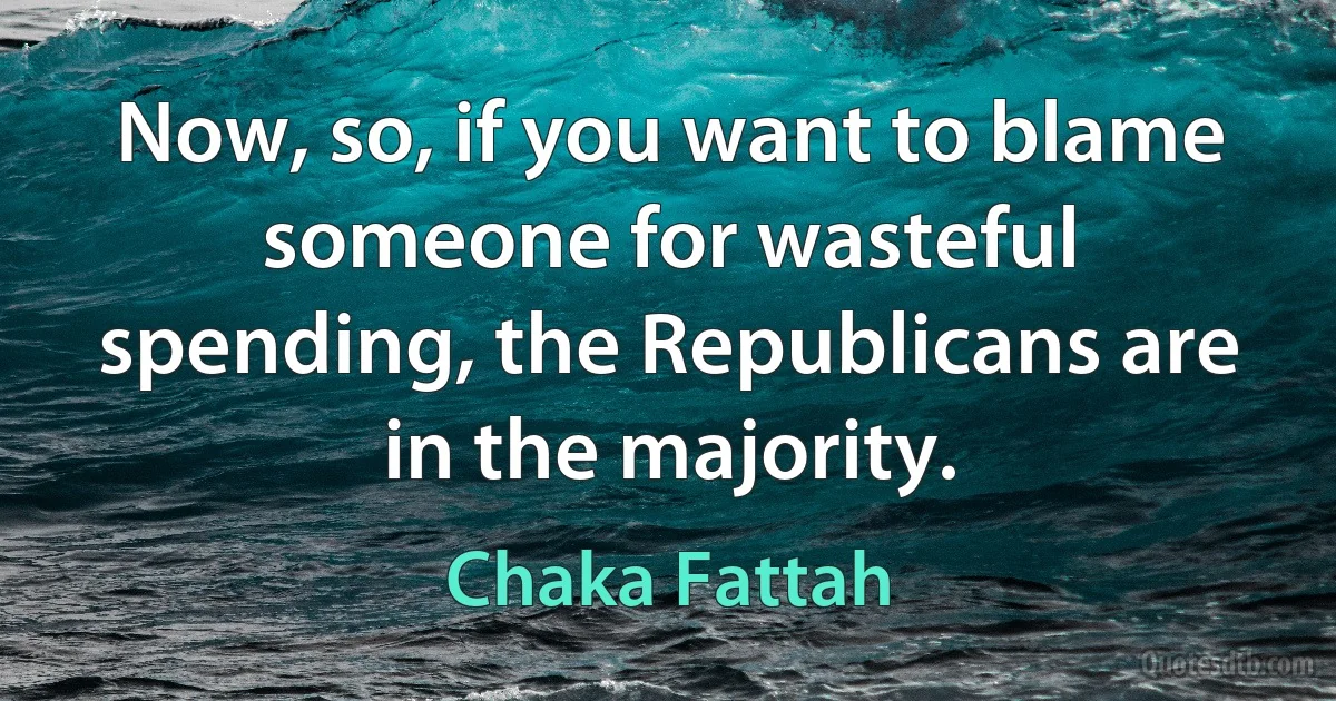 Now, so, if you want to blame someone for wasteful spending, the Republicans are in the majority. (Chaka Fattah)