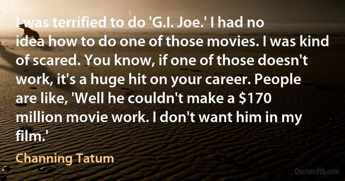 I was terrified to do 'G.I. Joe.' I had no idea how to do one of those movies. I was kind of scared. You know, if one of those doesn't work, it's a huge hit on your career. People are like, 'Well he couldn't make a $170 million movie work. I don't want him in my film.' (Channing Tatum)