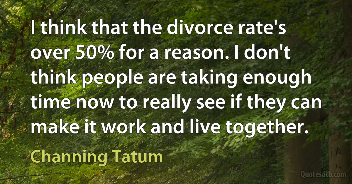 I think that the divorce rate's over 50% for a reason. I don't think people are taking enough time now to really see if they can make it work and live together. (Channing Tatum)