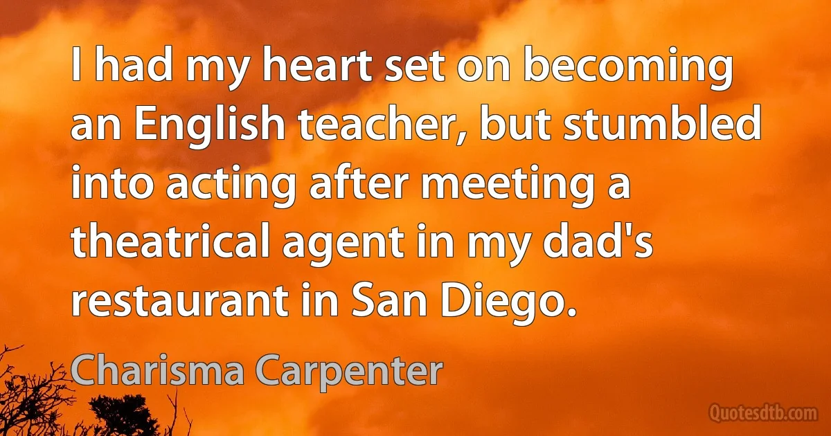 I had my heart set on becoming an English teacher, but stumbled into acting after meeting a theatrical agent in my dad's restaurant in San Diego. (Charisma Carpenter)