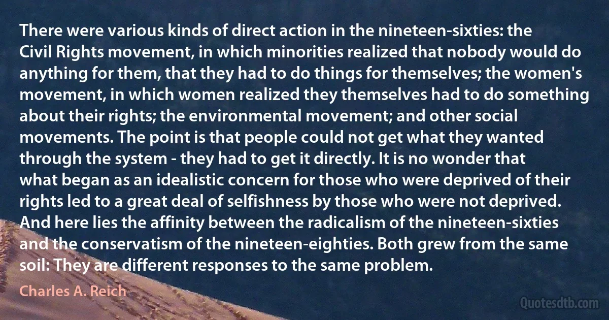 There were various kinds of direct action in the nineteen-sixties: the Civil Rights movement, in which minorities realized that nobody would do anything for them, that they had to do things for themselves; the women's movement, in which women realized they themselves had to do something about their rights; the environmental movement; and other social movements. The point is that people could not get what they wanted through the system - they had to get it directly. It is no wonder that what began as an idealistic concern for those who were deprived of their rights led to a great deal of selfishness by those who were not deprived. And here lies the affinity between the radicalism of the nineteen-sixties and the conservatism of the nineteen-eighties. Both grew from the same soil: They are different responses to the same problem. (Charles A. Reich)