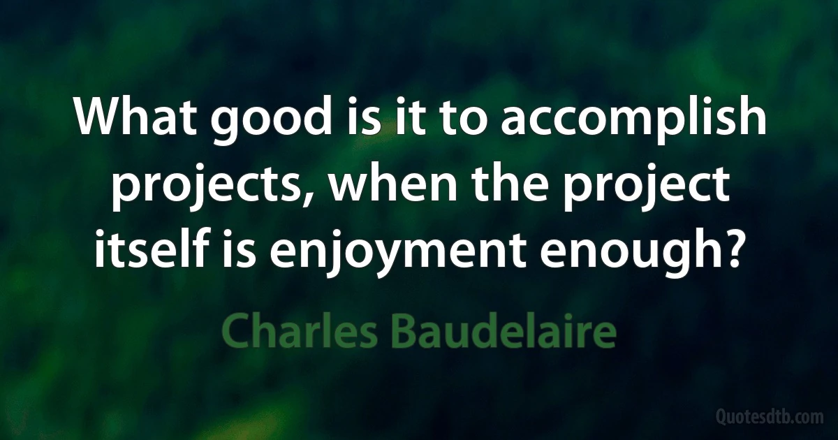 What good is it to accomplish projects, when the project itself is enjoyment enough? (Charles Baudelaire)