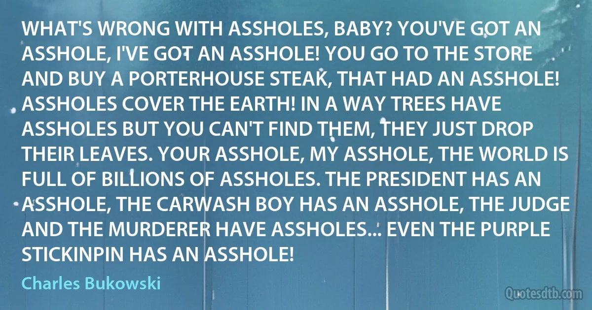 WHAT'S WRONG WITH ASSHOLES, BABY? YOU'VE GOT AN ASSHOLE, I'VE GOT AN ASSHOLE! YOU GO TO THE STORE AND BUY A PORTERHOUSE STEAK, THAT HAD AN ASSHOLE! ASSHOLES COVER THE EARTH! IN A WAY TREES HAVE ASSHOLES BUT YOU CAN'T FIND THEM, THEY JUST DROP THEIR LEAVES. YOUR ASSHOLE, MY ASSHOLE, THE WORLD IS FULL OF BILLIONS OF ASSHOLES. THE PRESIDENT HAS AN ASSHOLE, THE CARWASH BOY HAS AN ASSHOLE, THE JUDGE AND THE MURDERER HAVE ASSHOLES... EVEN THE PURPLE STICKINPIN HAS AN ASSHOLE! (Charles Bukowski)