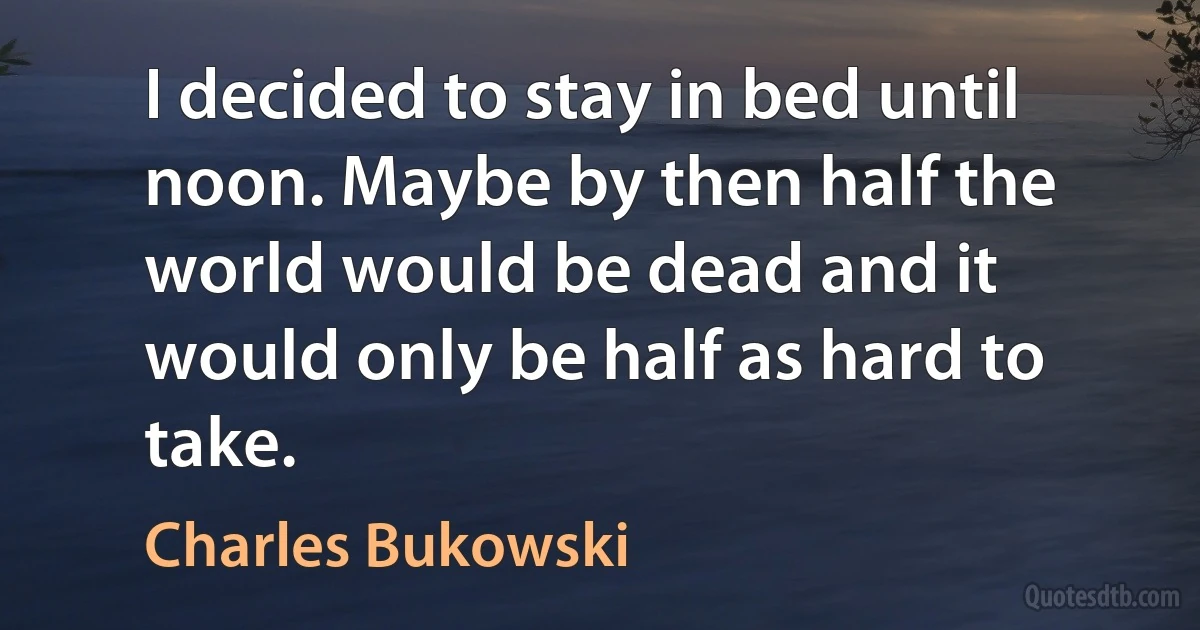 I decided to stay in bed until noon. Maybe by then half the world would be dead and it would only be half as hard to take. (Charles Bukowski)