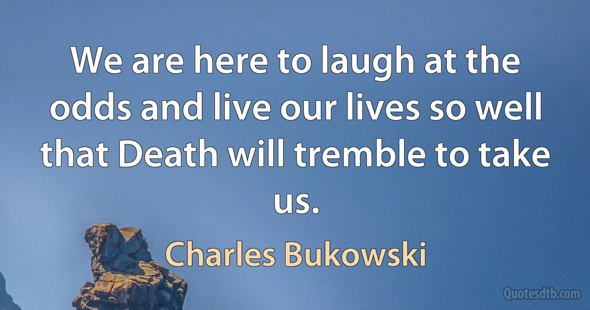 We are here to laugh at the odds and live our lives so well that Death will tremble to take us. (Charles Bukowski)