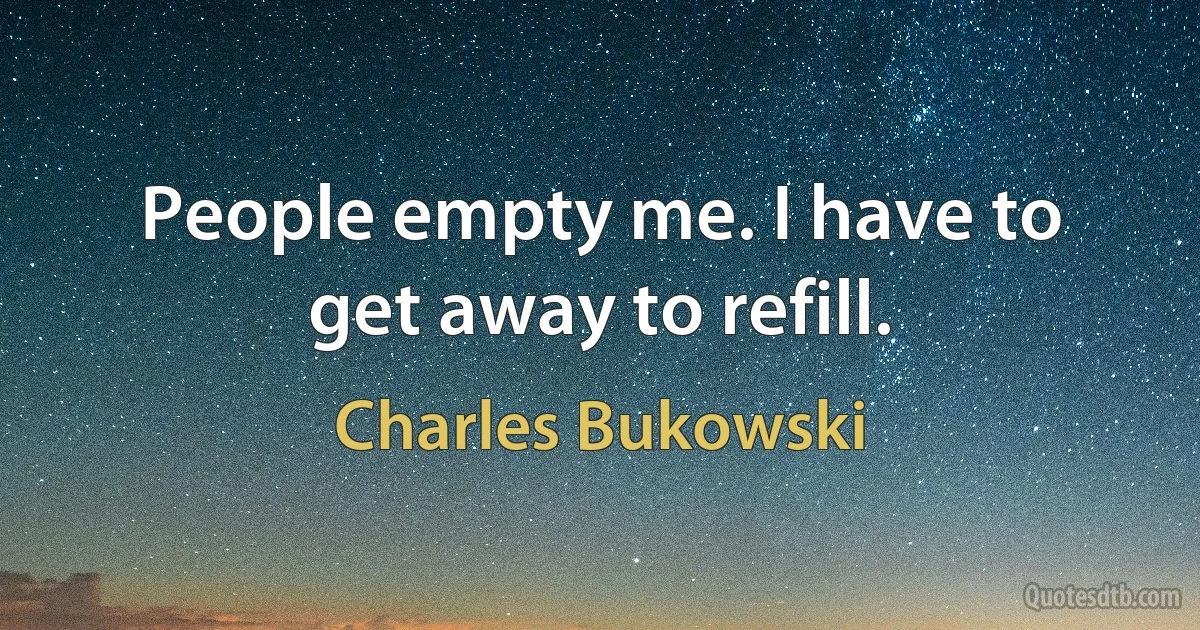 People empty me. I have to get away to refill. (Charles Bukowski)