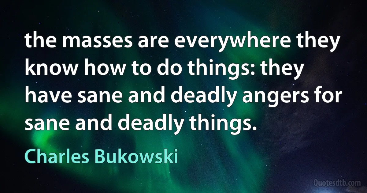 the masses are everywhere they know how to do things: they have sane and deadly angers for sane and deadly things. (Charles Bukowski)