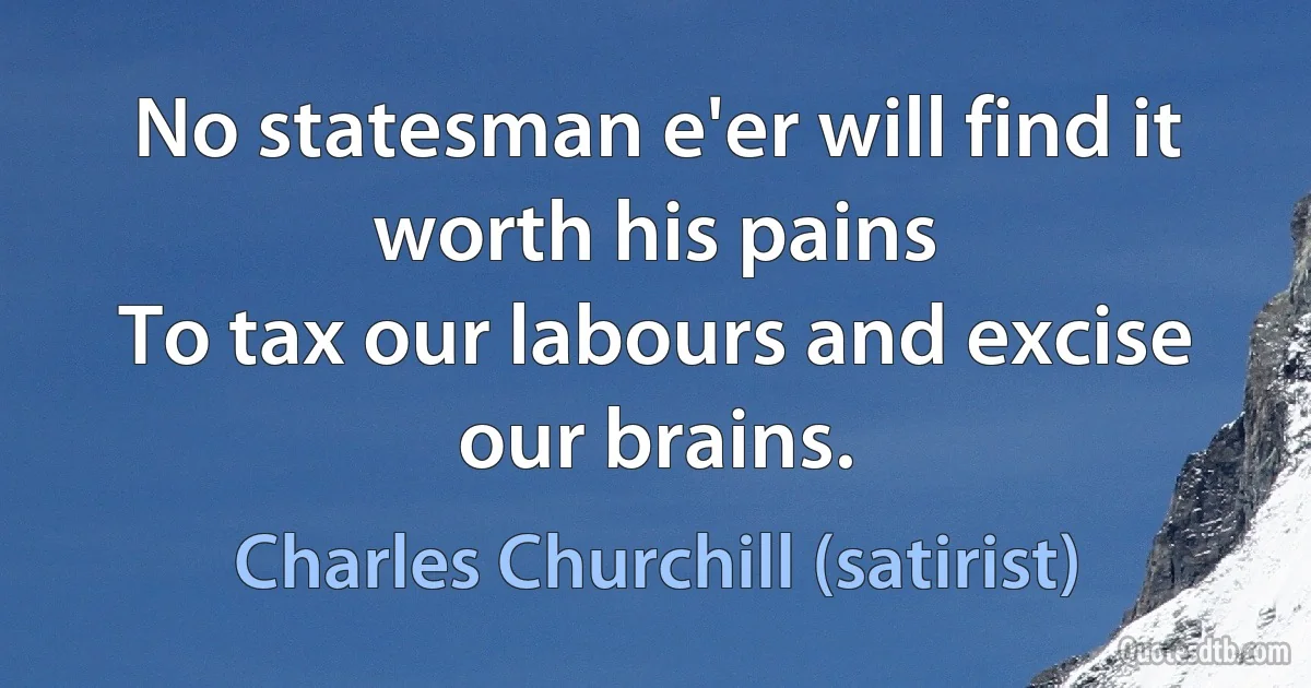 No statesman e'er will find it worth his pains
To tax our labours and excise our brains. (Charles Churchill (satirist))