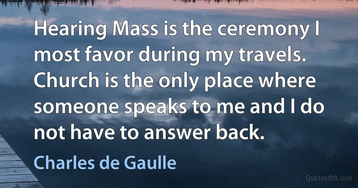 Hearing Mass is the ceremony I most favor during my travels. Church is the only place where someone speaks to me and I do not have to answer back. (Charles de Gaulle)