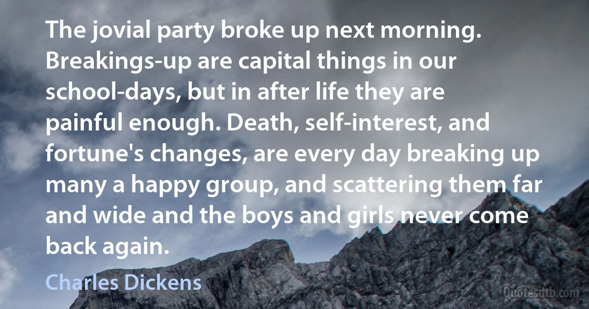 The jovial party broke up next morning. Breakings-up are capital things in our school-days, but in after life they are painful enough. Death, self-interest, and fortune's changes, are every day breaking up many a happy group, and scattering them far and wide and the boys and girls never come back again. (Charles Dickens)