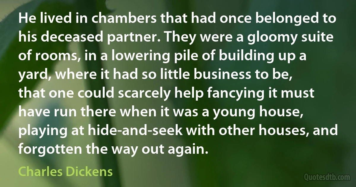 He lived in chambers that had once belonged to his deceased partner. They were a gloomy suite of rooms, in a lowering pile of building up a yard, where it had so little business to be, that one could scarcely help fancying it must have run there when it was a young house, playing at hide-and-seek with other houses, and forgotten the way out again. (Charles Dickens)