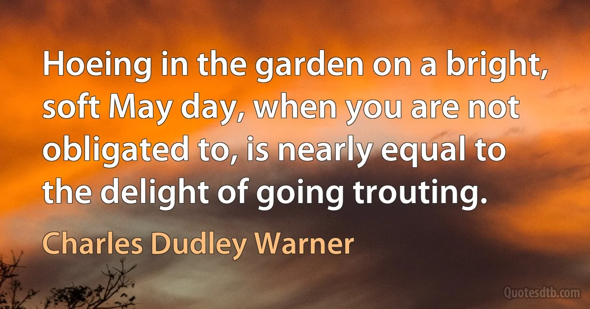 Hoeing in the garden on a bright, soft May day, when you are not obligated to, is nearly equal to the delight of going trouting. (Charles Dudley Warner)