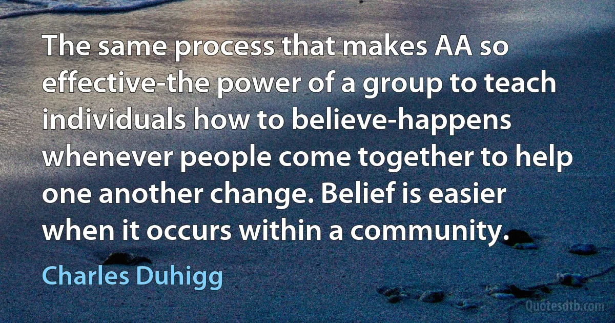 The same process that makes AA so effective-the power of a group to teach individuals how to believe-happens whenever people come together to help one another change. Belief is easier when it occurs within a community. (Charles Duhigg)