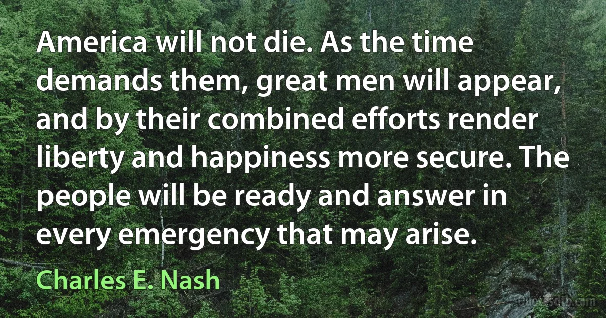 America will not die. As the time demands them, great men will appear, and by their combined efforts render liberty and happiness more secure. The people will be ready and answer in every emergency that may arise. (Charles E. Nash)