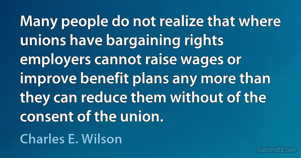 Many people do not realize that where unions have bargaining rights employers cannot raise wages or improve benefit plans any more than they can reduce them without of the consent of the union. (Charles E. Wilson)