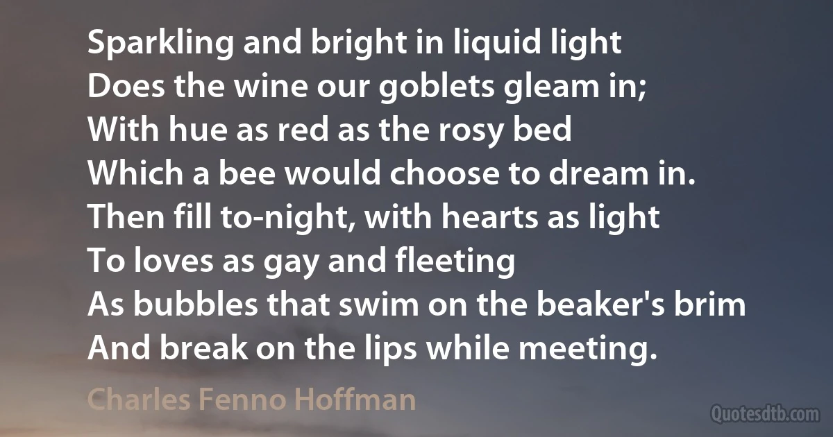 Sparkling and bright in liquid light
Does the wine our goblets gleam in;
With hue as red as the rosy bed
Which a bee would choose to dream in.
Then fill to-night, with hearts as light
To loves as gay and fleeting
As bubbles that swim on the beaker's brim
And break on the lips while meeting. (Charles Fenno Hoffman)