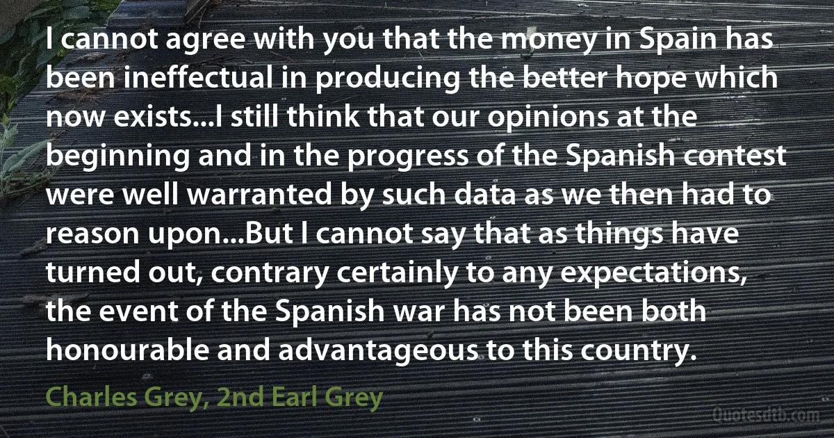 I cannot agree with you that the money in Spain has been ineffectual in producing the better hope which now exists...I still think that our opinions at the beginning and in the progress of the Spanish contest were well warranted by such data as we then had to reason upon...But I cannot say that as things have turned out, contrary certainly to any expectations, the event of the Spanish war has not been both honourable and advantageous to this country. (Charles Grey, 2nd Earl Grey)