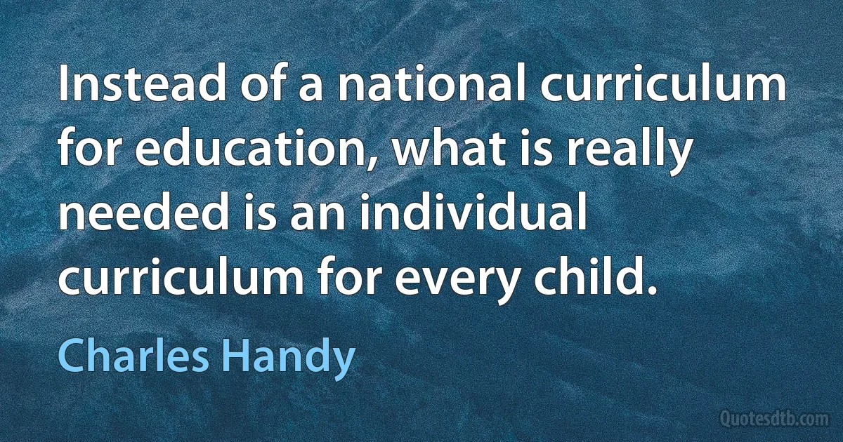 Instead of a national curriculum for education, what is really needed is an individual curriculum for every child. (Charles Handy)