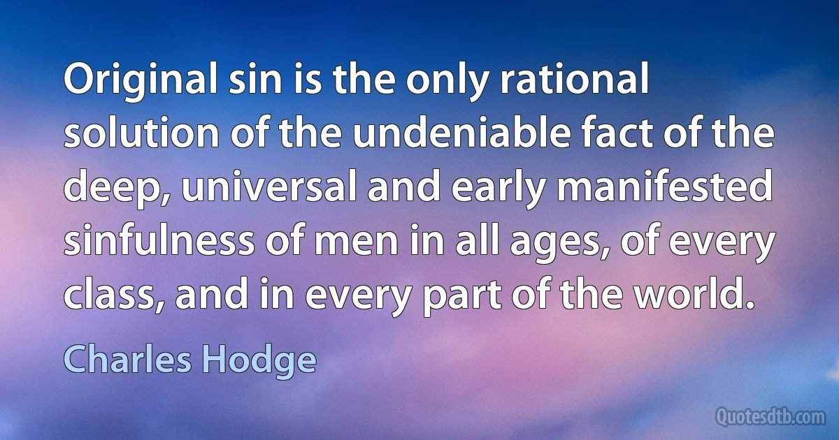 Original sin is the only rational solution of the undeniable fact of the deep, universal and early manifested sinfulness of men in all ages, of every class, and in every part of the world. (Charles Hodge)