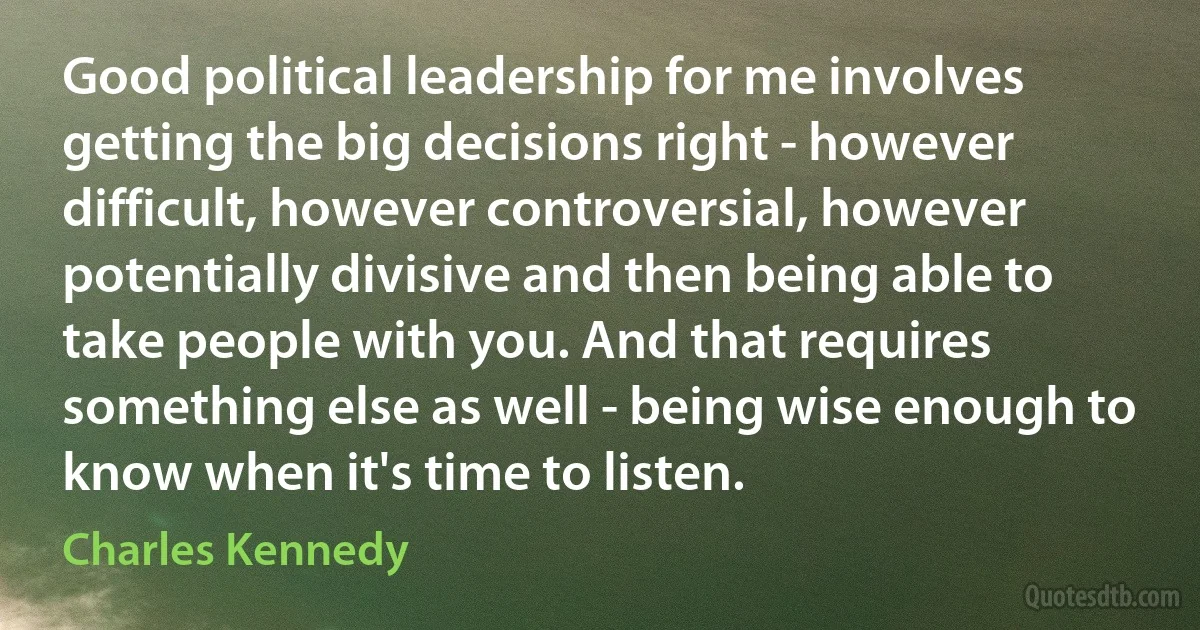 Good political leadership for me involves getting the big decisions right - however difficult, however controversial, however potentially divisive and then being able to take people with you. And that requires something else as well - being wise enough to know when it's time to listen. (Charles Kennedy)