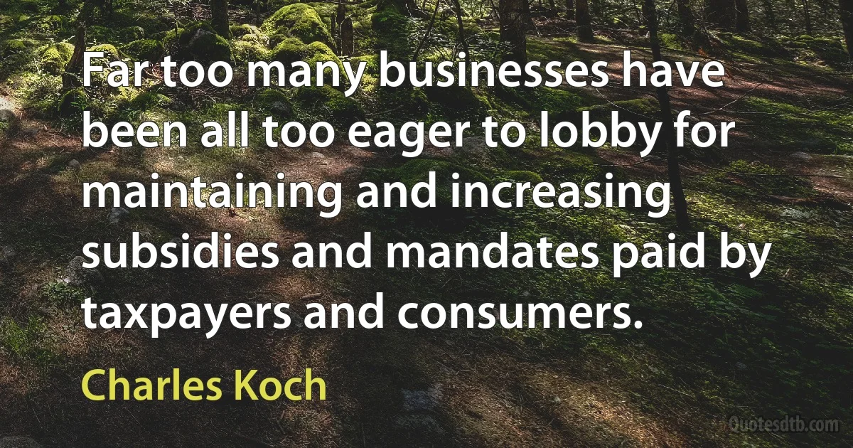 Far too many businesses have been all too eager to lobby for maintaining and increasing subsidies and mandates paid by taxpayers and consumers. (Charles Koch)