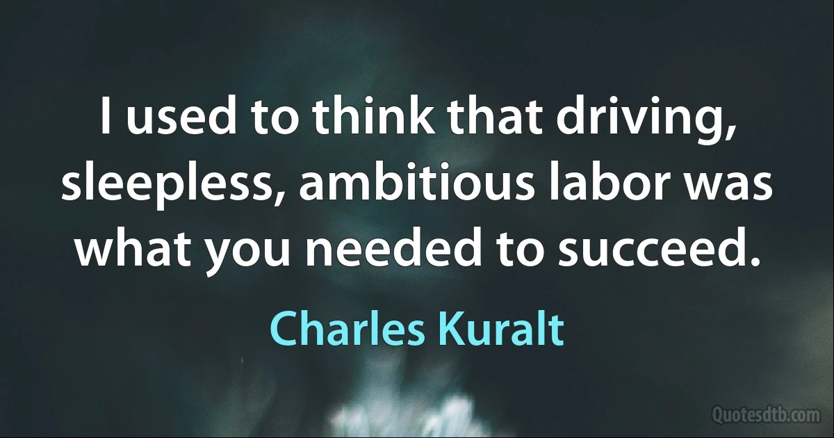 I used to think that driving, sleepless, ambitious labor was what you needed to succeed. (Charles Kuralt)