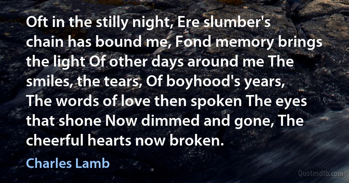 Oft in the stilly night, Ere slumber's chain has bound me, Fond memory brings the light Of other days around me The smiles, the tears, Of boyhood's years, The words of love then spoken The eyes that shone Now dimmed and gone, The cheerful hearts now broken. (Charles Lamb)