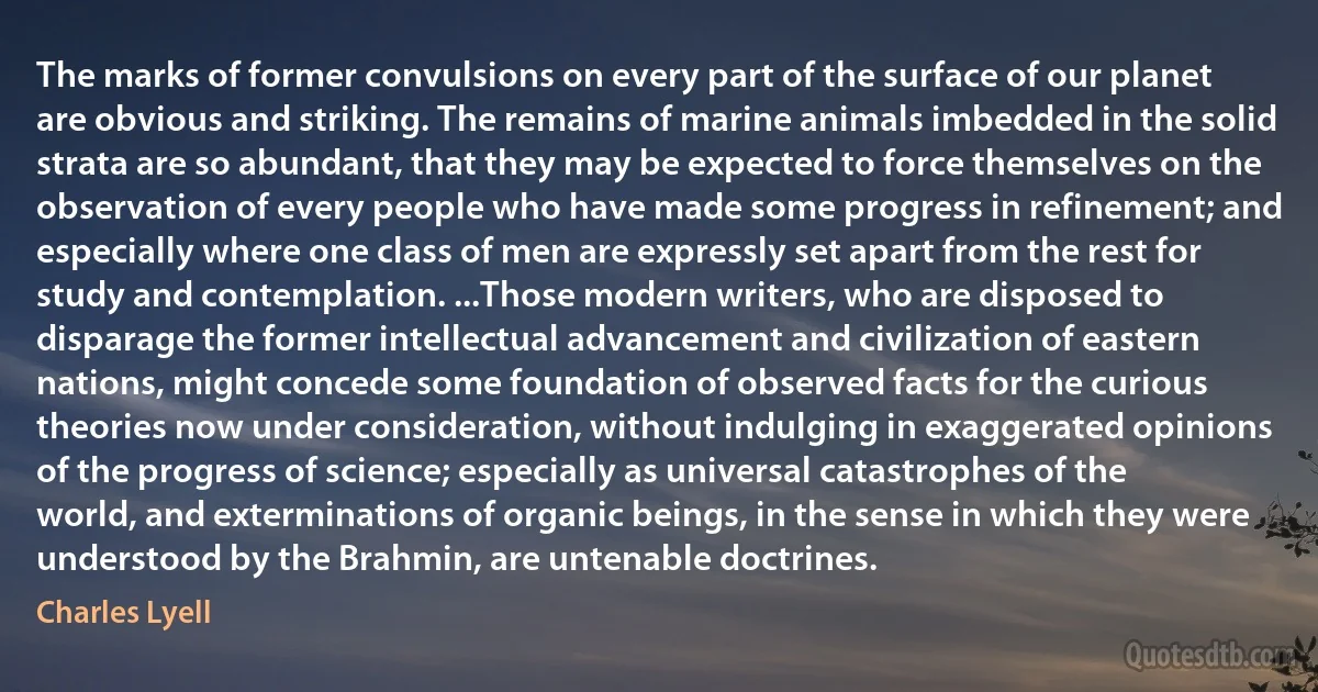 The marks of former convulsions on every part of the surface of our planet are obvious and striking. The remains of marine animals imbedded in the solid strata are so abundant, that they may be expected to force themselves on the observation of every people who have made some progress in refinement; and especially where one class of men are expressly set apart from the rest for study and contemplation. ...Those modern writers, who are disposed to disparage the former intellectual advancement and civilization of eastern nations, might concede some foundation of observed facts for the curious theories now under consideration, without indulging in exaggerated opinions of the progress of science; especially as universal catastrophes of the world, and exterminations of organic beings, in the sense in which they were understood by the Brahmin, are untenable doctrines. (Charles Lyell)