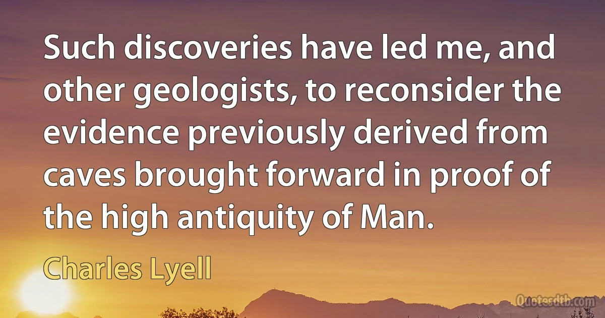 Such discoveries have led me, and other geologists, to reconsider the evidence previously derived from caves brought forward in proof of the high antiquity of Man. (Charles Lyell)