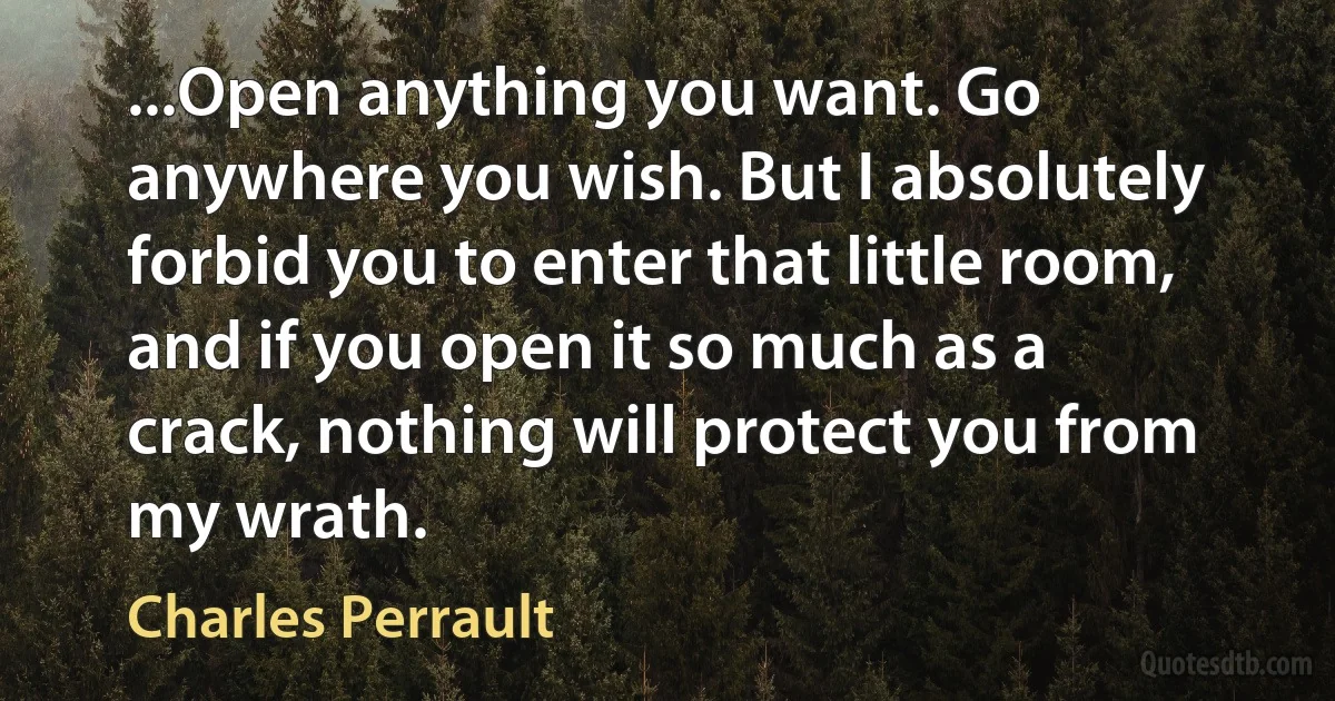 ...Open anything you want. Go anywhere you wish. But I absolutely forbid you to enter that little room, and if you open it so much as a crack, nothing will protect you from my wrath. (Charles Perrault)