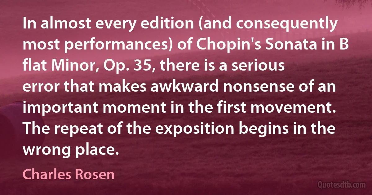 In almost every edition (and consequently most performances) of Chopin's Sonata in B flat Minor, Op. 35, there is a serious error that makes awkward nonsense of an important moment in the first movement. The repeat of the exposition begins in the wrong place. (Charles Rosen)