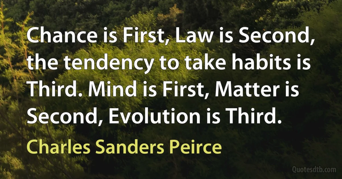 Chance is First, Law is Second, the tendency to take habits is Third. Mind is First, Matter is Second, Evolution is Third. (Charles Sanders Peirce)