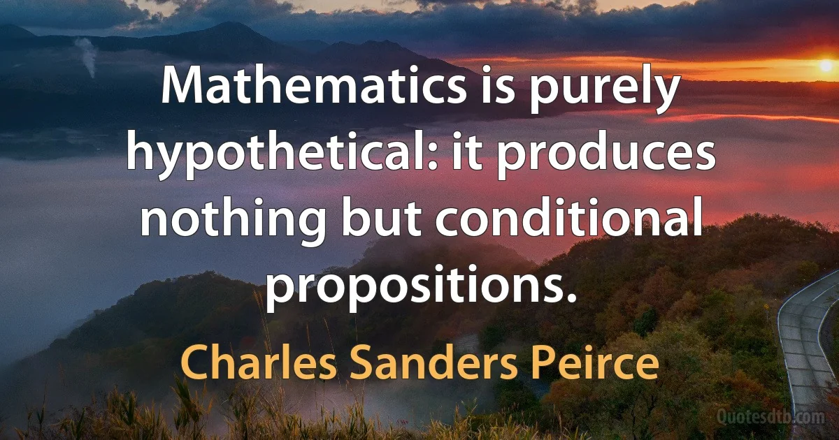 Mathematics is purely hypothetical: it produces nothing but conditional propositions. (Charles Sanders Peirce)