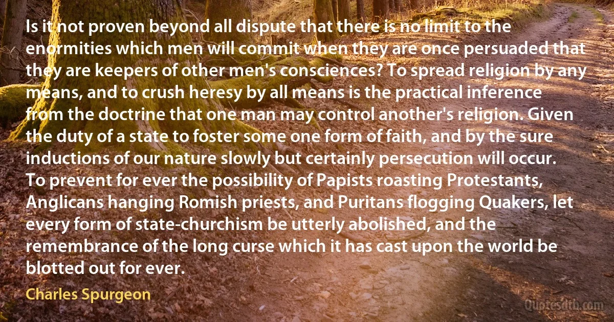 Is it not proven beyond all dispute that there is no limit to the enormities which men will commit when they are once persuaded that they are keepers of other men's consciences? To spread religion by any means, and to crush heresy by all means is the practical inference from the doctrine that one man may control another's religion. Given the duty of a state to foster some one form of faith, and by the sure inductions of our nature slowly but certainly persecution will occur. To prevent for ever the possibility of Papists roasting Protestants, Anglicans hanging Romish priests, and Puritans flogging Quakers, let every form of state-churchism be utterly abolished, and the remembrance of the long curse which it has cast upon the world be blotted out for ever. (Charles Spurgeon)