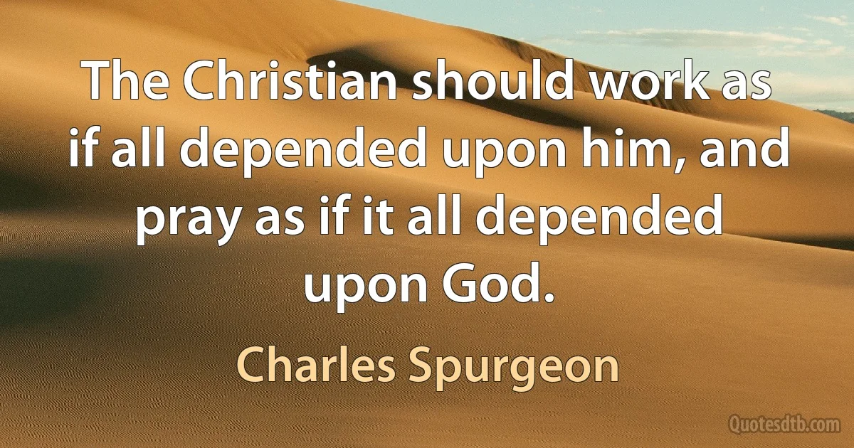 The Christian should work as if all depended upon him, and pray as if it all depended upon God. (Charles Spurgeon)