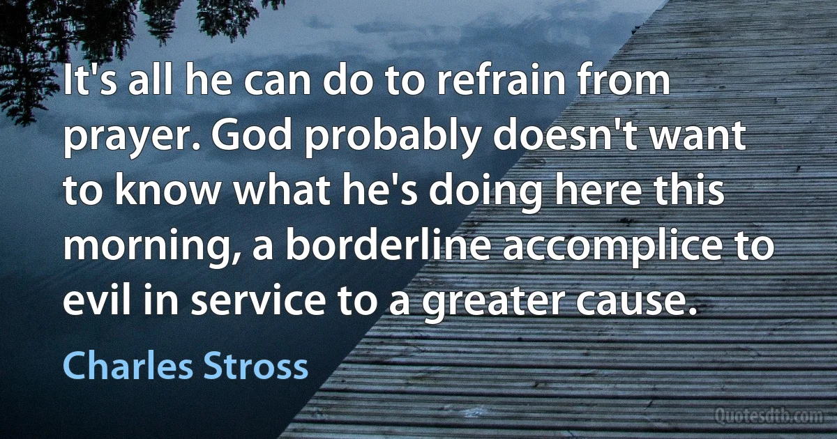 It's all he can do to refrain from prayer. God probably doesn't want to know what he's doing here this morning, a borderline accomplice to evil in service to a greater cause. (Charles Stross)