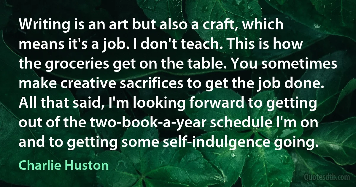 Writing is an art but also a craft, which means it's a job. I don't teach. This is how the groceries get on the table. You sometimes make creative sacrifices to get the job done. All that said, I'm looking forward to getting out of the two-book-a-year schedule I'm on and to getting some self-indulgence going. (Charlie Huston)