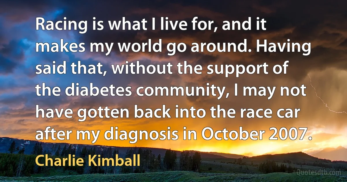 Racing is what I live for, and it makes my world go around. Having said that, without the support of the diabetes community, I may not have gotten back into the race car after my diagnosis in October 2007. (Charlie Kimball)