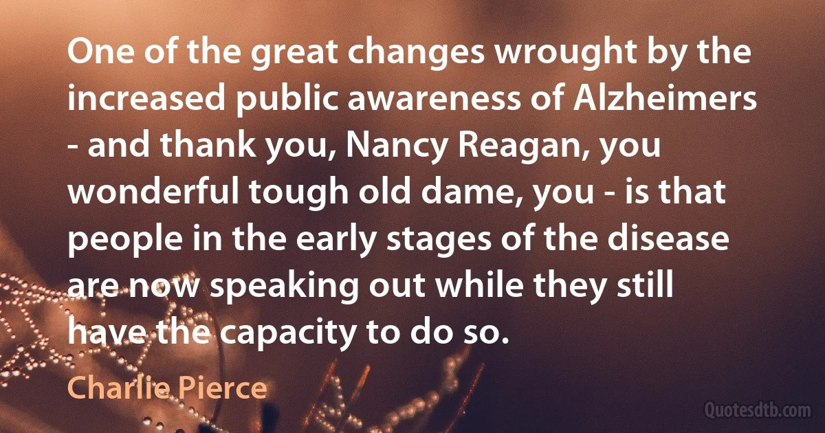 One of the great changes wrought by the increased public awareness of Alzheimers - and thank you, Nancy Reagan, you wonderful tough old dame, you - is that people in the early stages of the disease are now speaking out while they still have the capacity to do so. (Charlie Pierce)