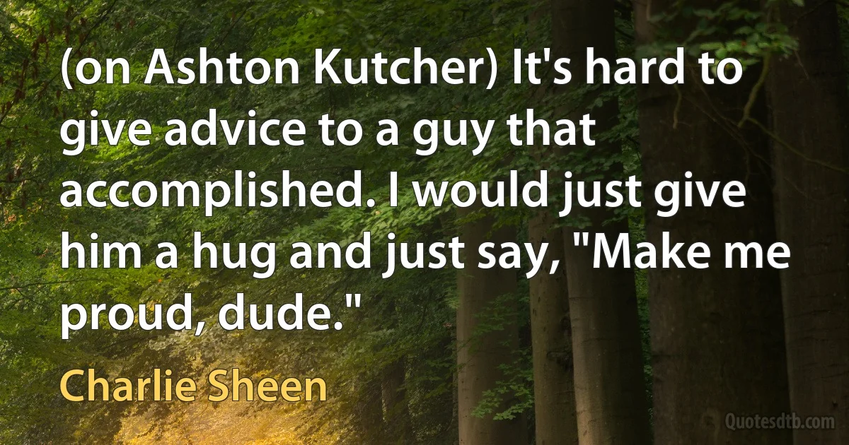 (on Ashton Kutcher) It's hard to give advice to a guy that accomplished. I would just give him a hug and just say, "Make me proud, dude." (Charlie Sheen)