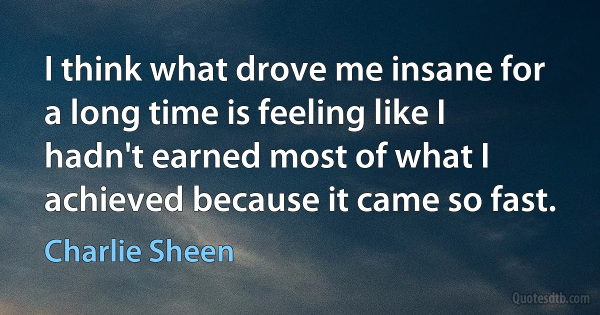 I think what drove me insane for a long time is feeling like I hadn't earned most of what I achieved because it came so fast. (Charlie Sheen)