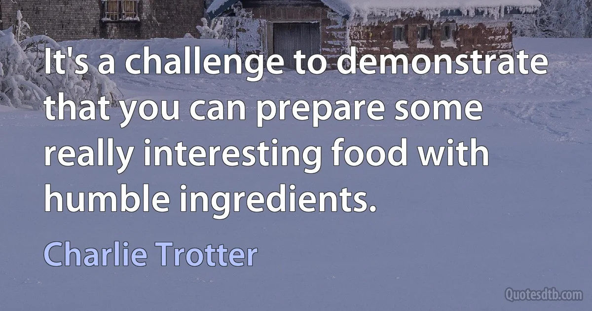 It's a challenge to demonstrate that you can prepare some really interesting food with humble ingredients. (Charlie Trotter)