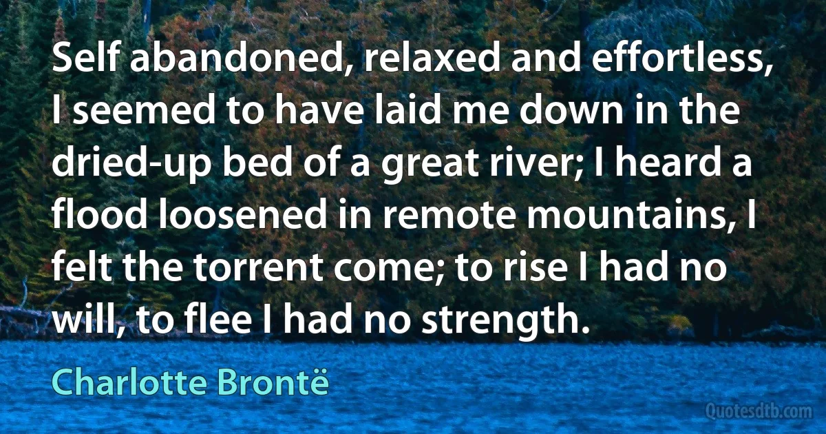 Self abandoned, relaxed and effortless, I seemed to have laid me down in the dried-up bed of a great river; I heard a flood loosened in remote mountains, I felt the torrent come; to rise I had no will, to flee I had no strength. (Charlotte Brontë)