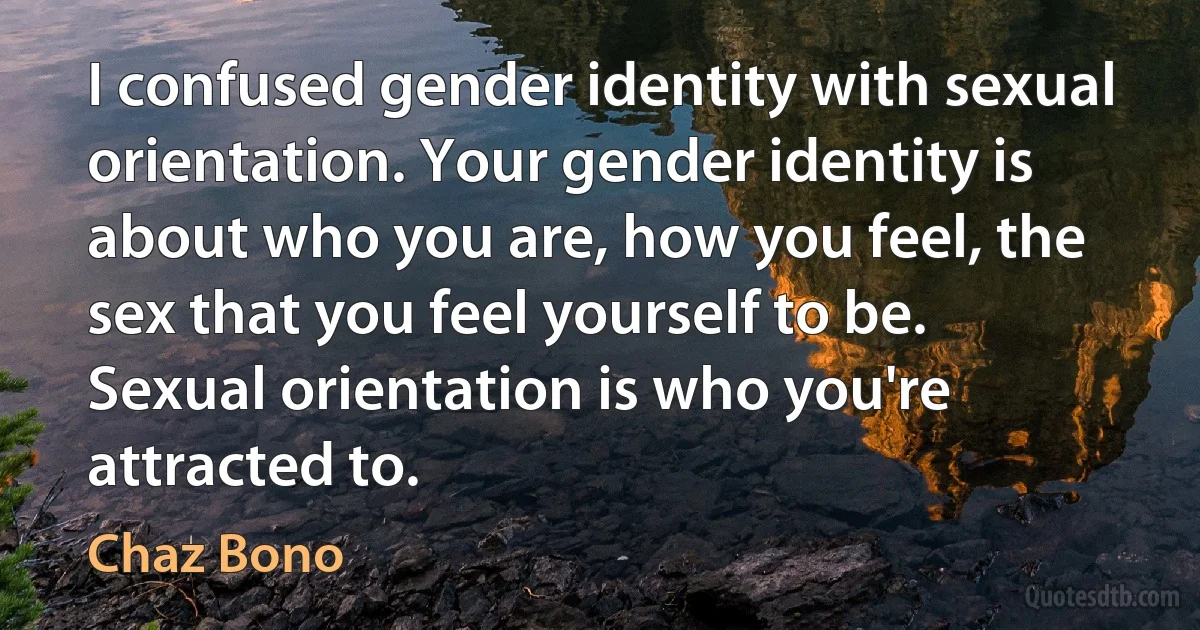 I confused gender identity with sexual orientation. Your gender identity is about who you are, how you feel, the sex that you feel yourself to be. Sexual orientation is who you're attracted to. (Chaz Bono)