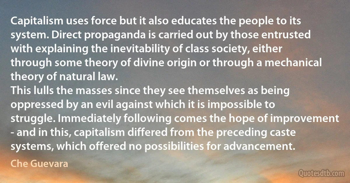 Capitalism uses force but it also educates the people to its system. Direct propaganda is carried out by those entrusted with explaining the inevitability of class society, either through some theory of divine origin or through a mechanical theory of natural law.
This lulls the masses since they see themselves as being oppressed by an evil against which it is impossible to struggle. Immediately following comes the hope of improvement - and in this, capitalism differed from the preceding caste systems, which offered no possibilities for advancement. (Che Guevara)