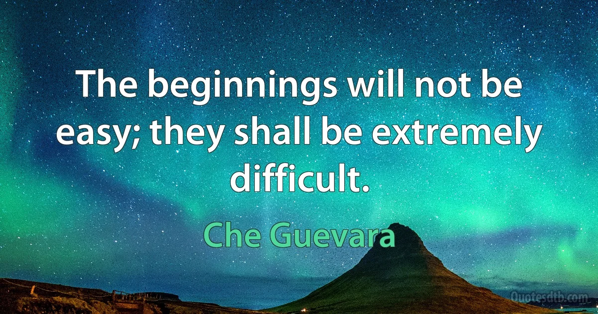 The beginnings will not be easy; they shall be extremely difficult. (Che Guevara)