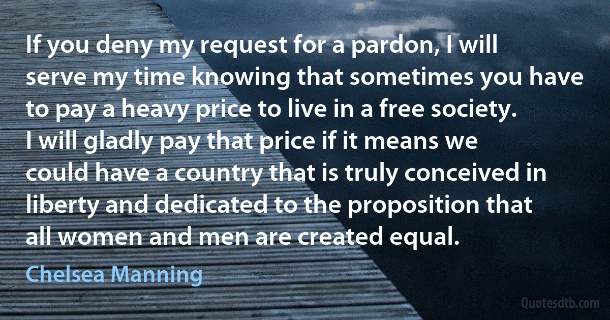 If you deny my request for a pardon, I will serve my time knowing that sometimes you have to pay a heavy price to live in a free society. I will gladly pay that price if it means we could have a country that is truly conceived in liberty and dedicated to the proposition that all women and men are created equal. (Chelsea Manning)