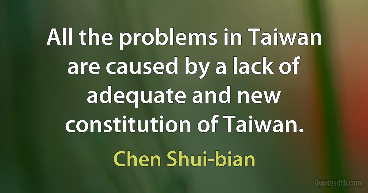 All the problems in Taiwan are caused by a lack of adequate and new constitution of Taiwan. (Chen Shui-bian)